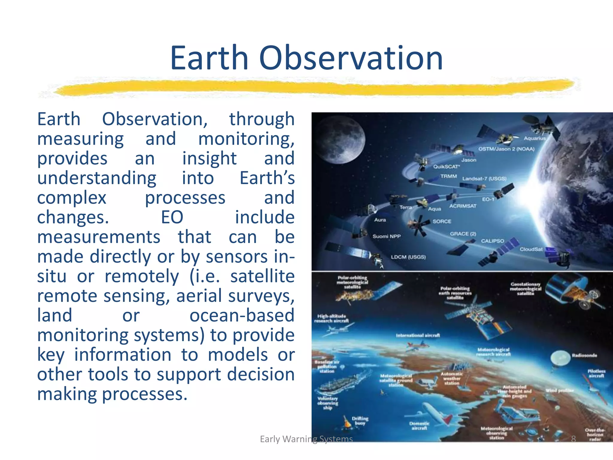 Earth Observation
Earth Observation, through
measuring and monitoring,
provides an insight and
understanding into Earth’s
complex processes and
changes. EO include
measurements that can be
made directly or by sensors in-
situ or remotely (i.e. satellite
remote sensing, aerial surveys,
land or ocean-based
monitoring systems) to provide
key information to models or
other tools to support decision
making processes.
Early Warning Systems 8
 
