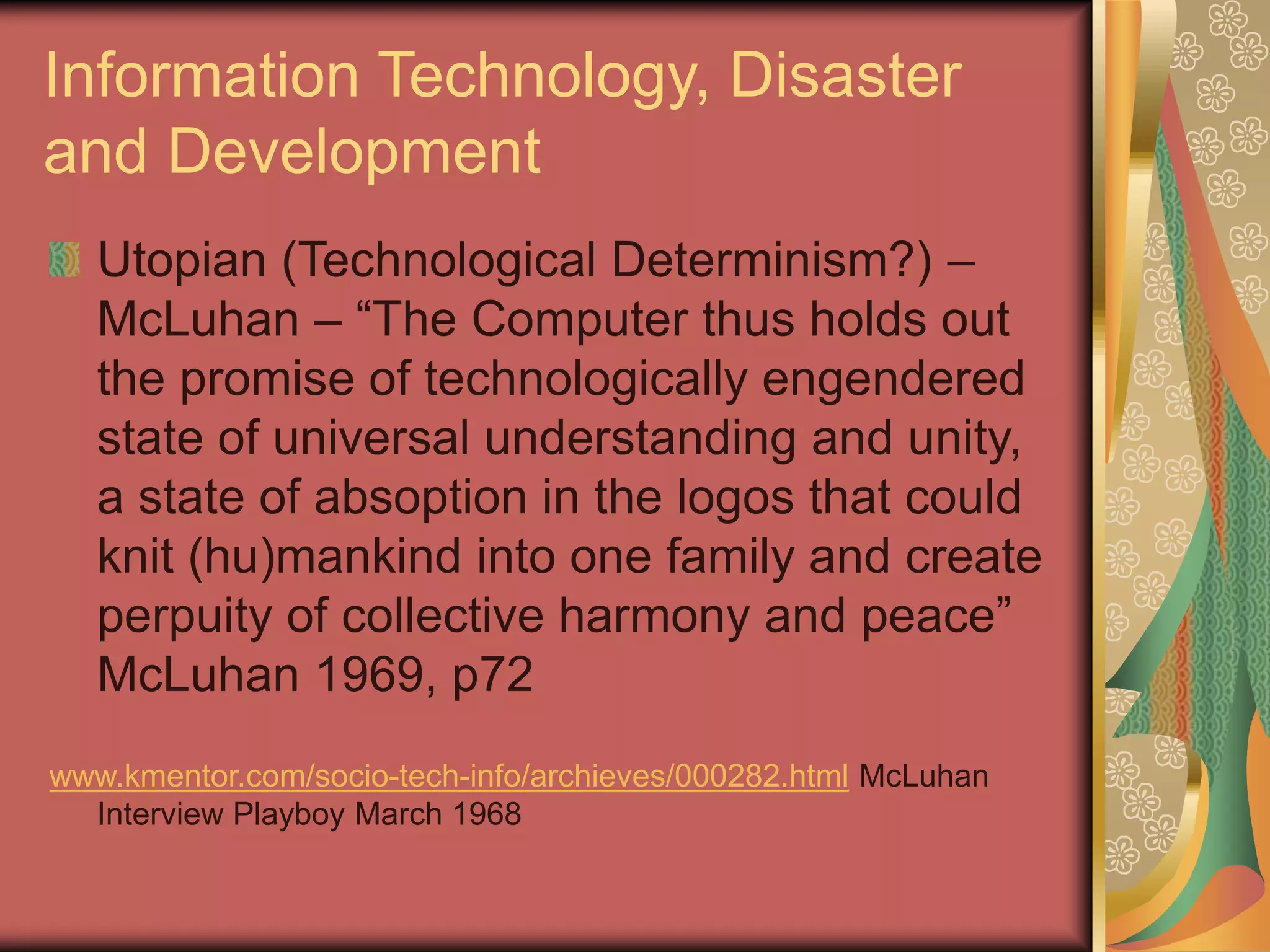 Information Technology, Disaster
and Development
Utopian (Technological Determinism?) –
McLuhan – “The Computer thus holds out
the promise of technologically engendered
state of universal understanding and unity,
a state of absoption in the logos that could
knit (hu)mankind into one family and create
perpuity of collective harmony and peace”
McLuhan 1969, p72
www.kmentor.com/socio-tech-info/archieves/000282.html McLuhan
Interview Playboy March 1968
 