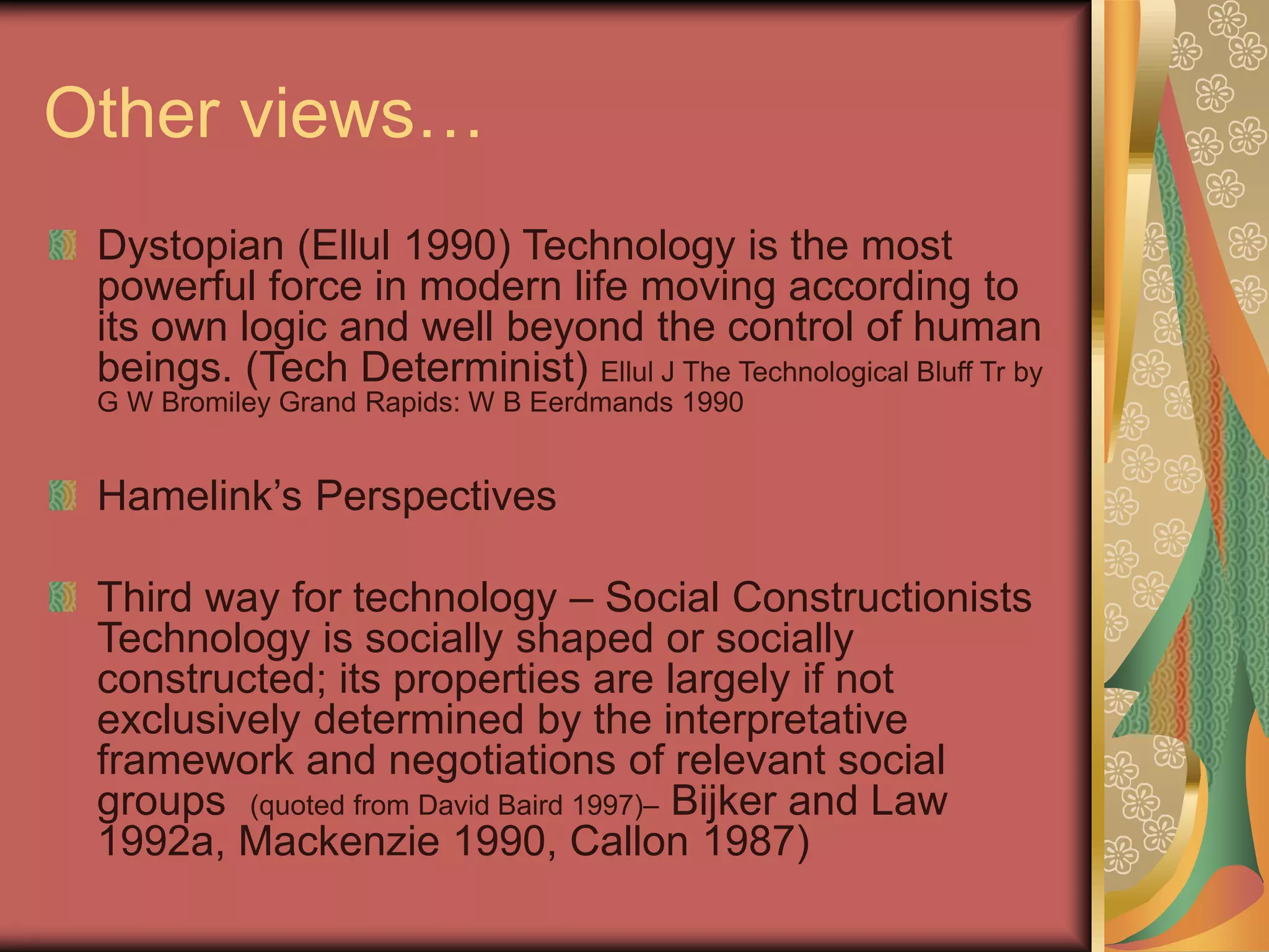 Other views…
Dystopian (Ellul 1990) Technology is the most
powerful force in modern life moving according to
its own logic and well beyond the control of human
beings. (Tech Determinist) Ellul J The Technological Bluff Tr by
G W Bromiley Grand Rapids: W B Eerdmands 1990
Hamelink’s Perspectives
Third way for technology – Social Constructionists
Technology is socially shaped or socially
constructed; its properties are largely if not
exclusively determined by the interpretative
framework and negotiations of relevant social
groups (quoted from David Baird 1997)– Bijker and Law
1992a, Mackenzie 1990, Callon 1987)
 