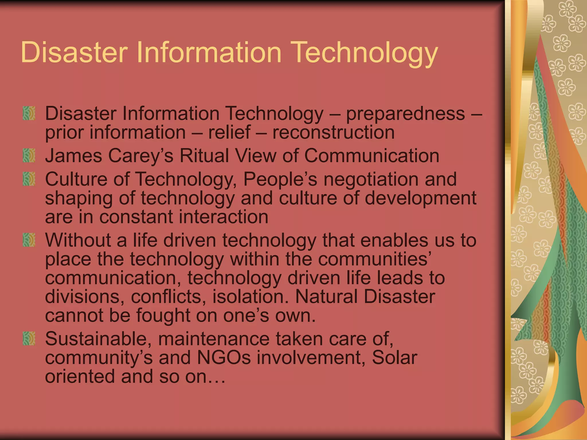 Disaster Information Technology
Disaster Information Technology – preparedness –
prior information – relief – reconstruction
James Carey’s Ritual View of Communication
Culture of Technology, People’s negotiation and
shaping of technology and culture of development
are in constant interaction
Without a life driven technology that enables us to
place the technology within the communities’
communication, technology driven life leads to
divisions, conflicts, isolation. Natural Disaster
cannot be fought on one’s own.
Sustainable, maintenance taken care of,
community’s and NGOs involvement, Solar
oriented and so on…
 