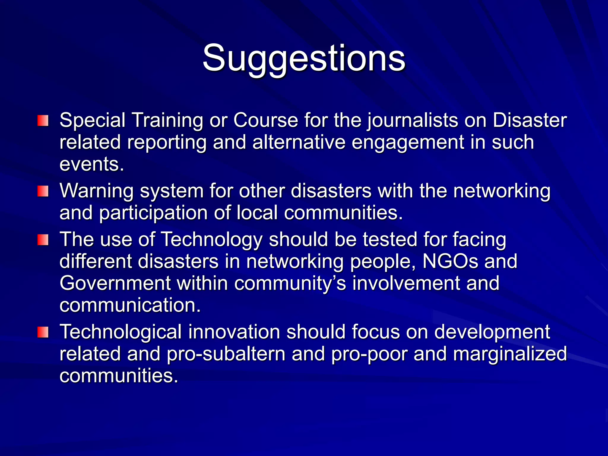 Suggestions
Special Training or Course for the journalists on Disaster
related reporting and alternative engagement in such
events.
Warning system for other disasters with the networking
and participation of local communities.
The use of Technology should be tested for facing
different disasters in networking people, NGOs and
Government within community’s involvement and
communication.
Technological innovation should focus on development
related and pro-subaltern and pro-poor and marginalized
communities.
 
