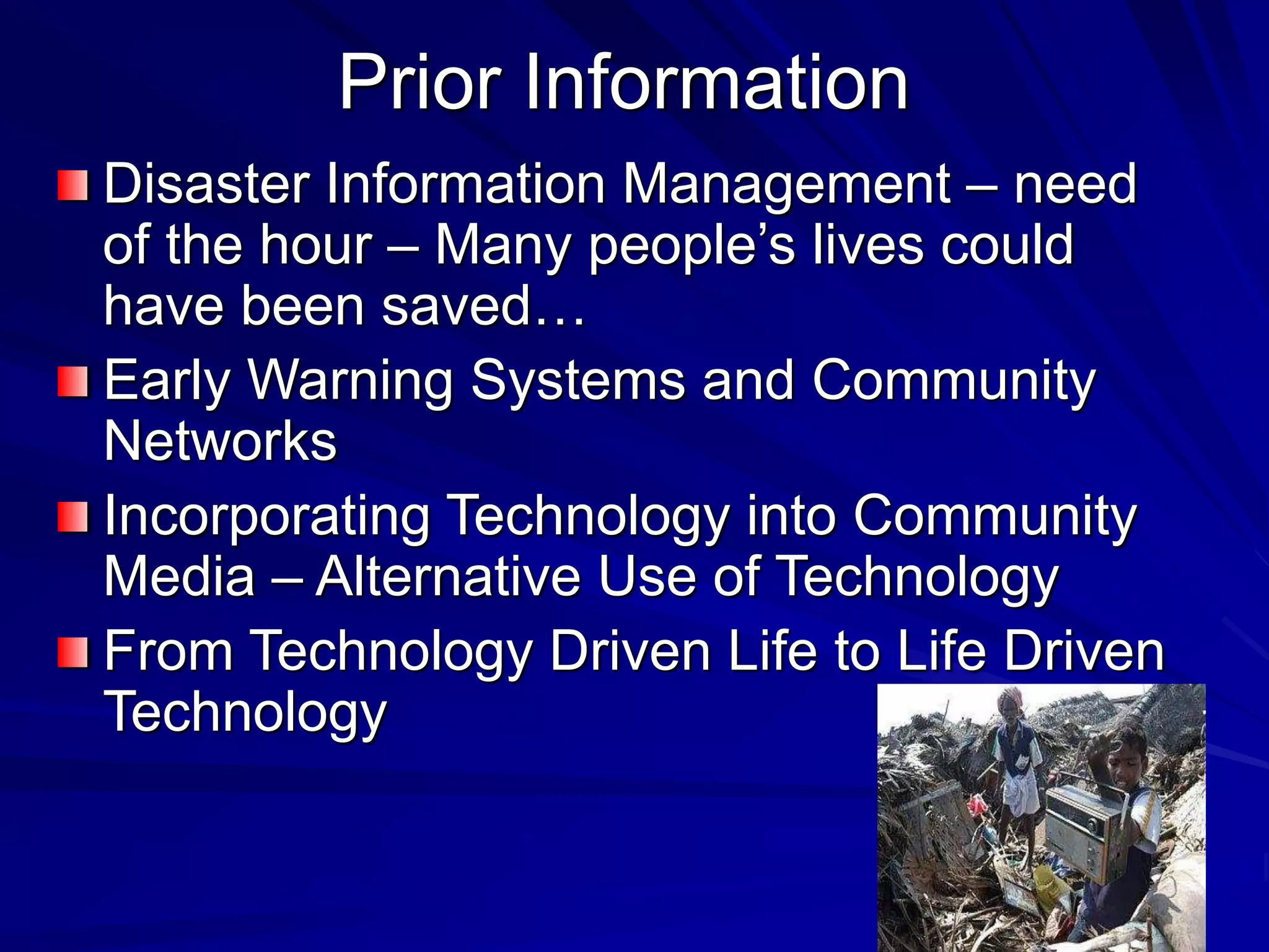 Prior Information
Disaster Information Management – need
of the hour – Many people’s lives could
have been saved…
Early Warning Systems and Community
Networks
Incorporating Technology into Community
Media – Alternative Use of Technology
From Technology Driven Life to Life Driven
Technology
 