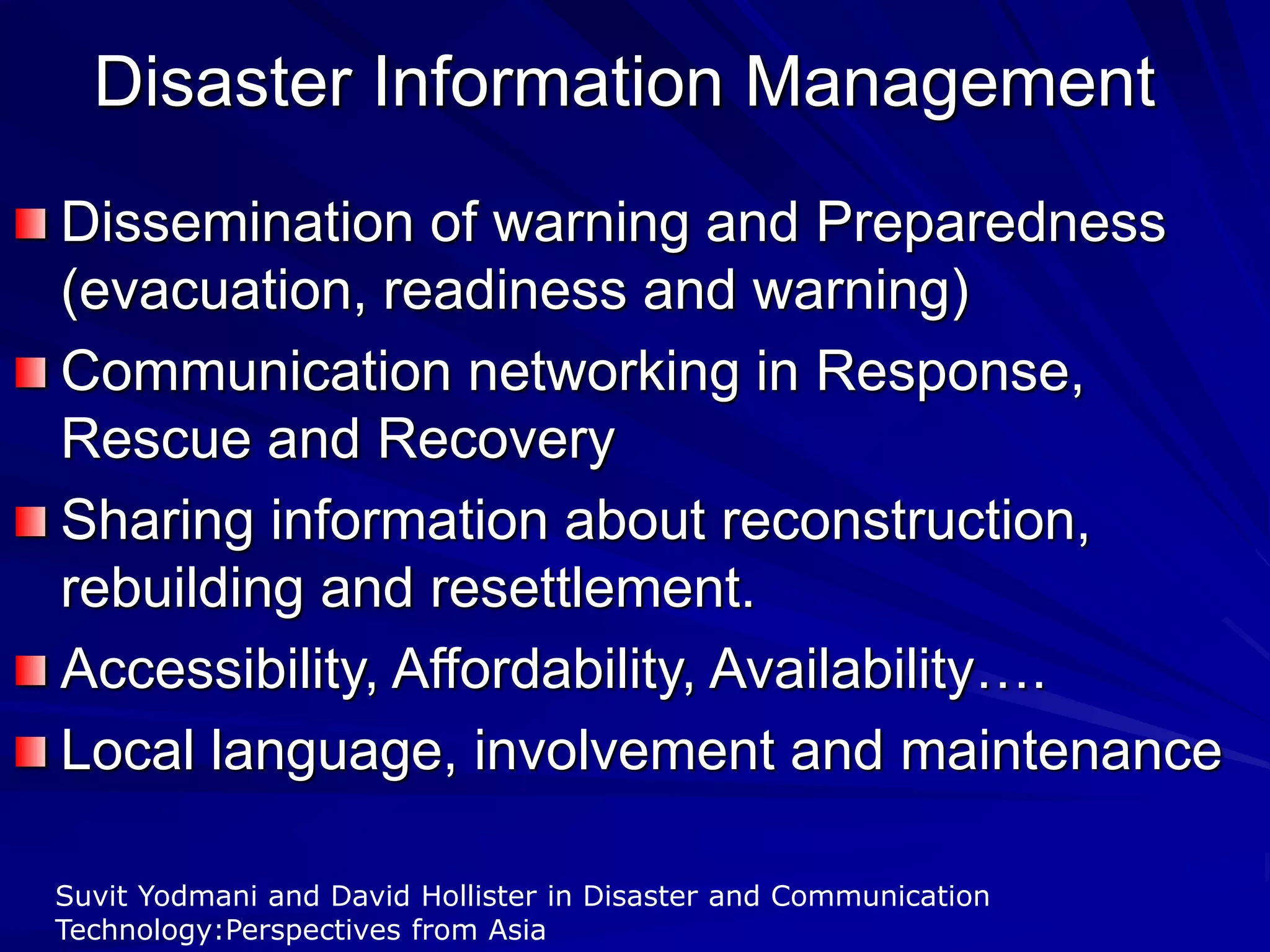 Disaster Information Management
Dissemination of warning and Preparedness
(evacuation, readiness and warning)
Communication networking in Response,
Rescue and Recovery
Sharing information about reconstruction,
rebuilding and resettlement.
Accessibility, Affordability, Availability….
Local language, involvement and maintenance
Suvit Yodmani and David Hollister in Disaster and Communication
Technology:Perspectives from Asia
 