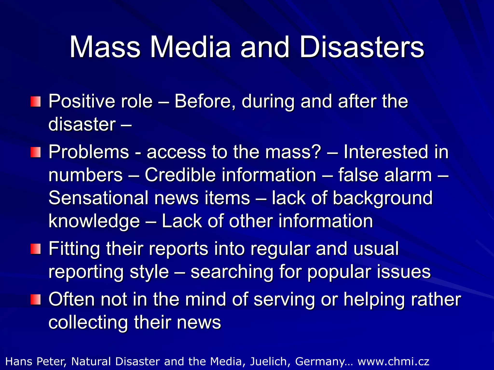 Mass Media and Disasters
Positive role – Before, during and after the
disaster –
Problems - access to the mass? – Interested in
numbers – Credible information – false alarm –
Sensational news items – lack of background
knowledge – Lack of other information
Fitting their reports into regular and usual
reporting style – searching for popular issues
Often not in the mind of serving or helping rather
collecting their news
Hans Peter, Natural Disaster and the Media, Juelich, Germany… www.chmi.cz
 