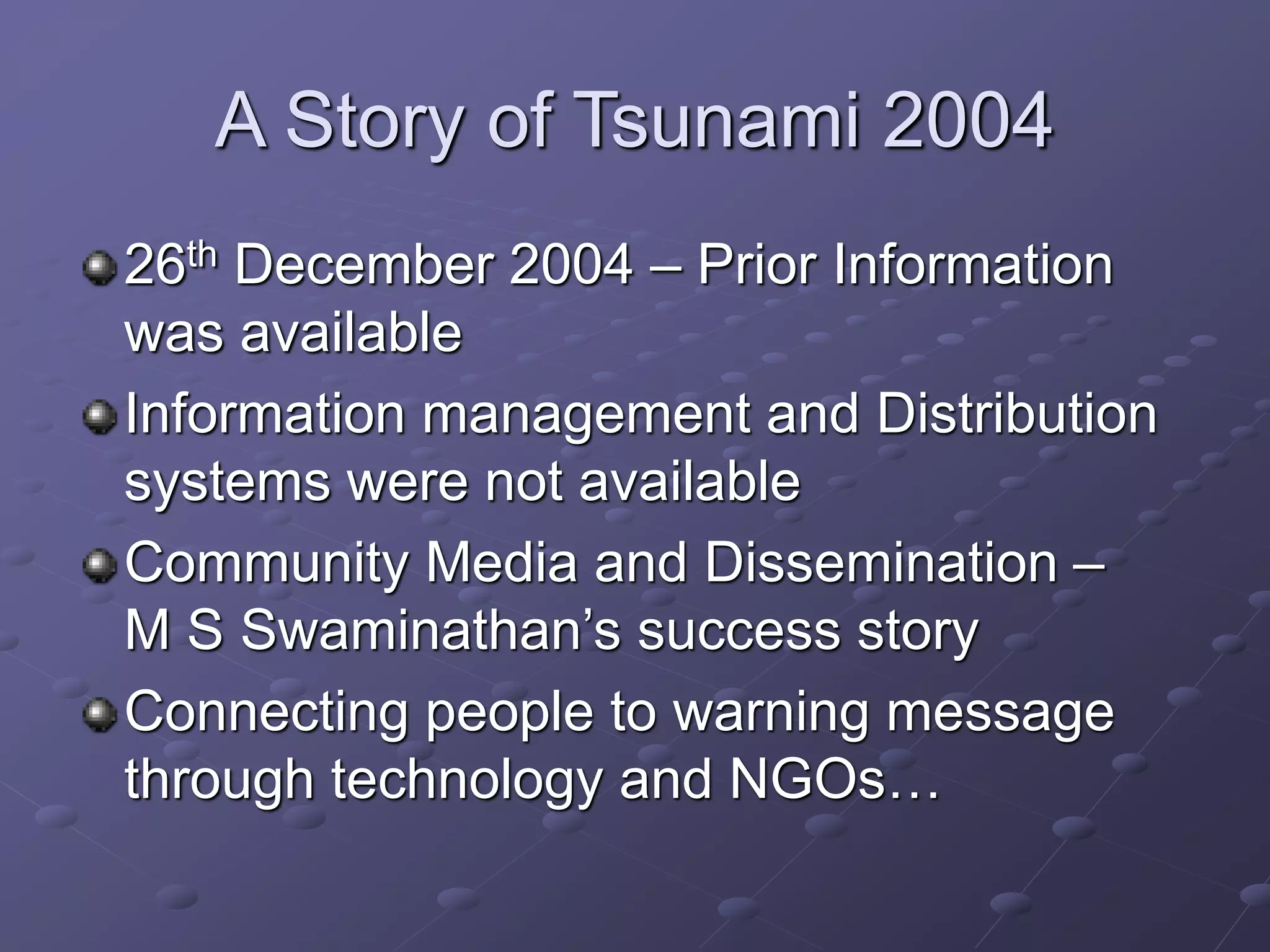 A Story of Tsunami 2004
26th December 2004 – Prior Information
was available
Information management and Distribution
systems were not available
Community Media and Dissemination –
M S Swaminathan’s success story
Connecting people to warning message
through technology and NGOs…
 