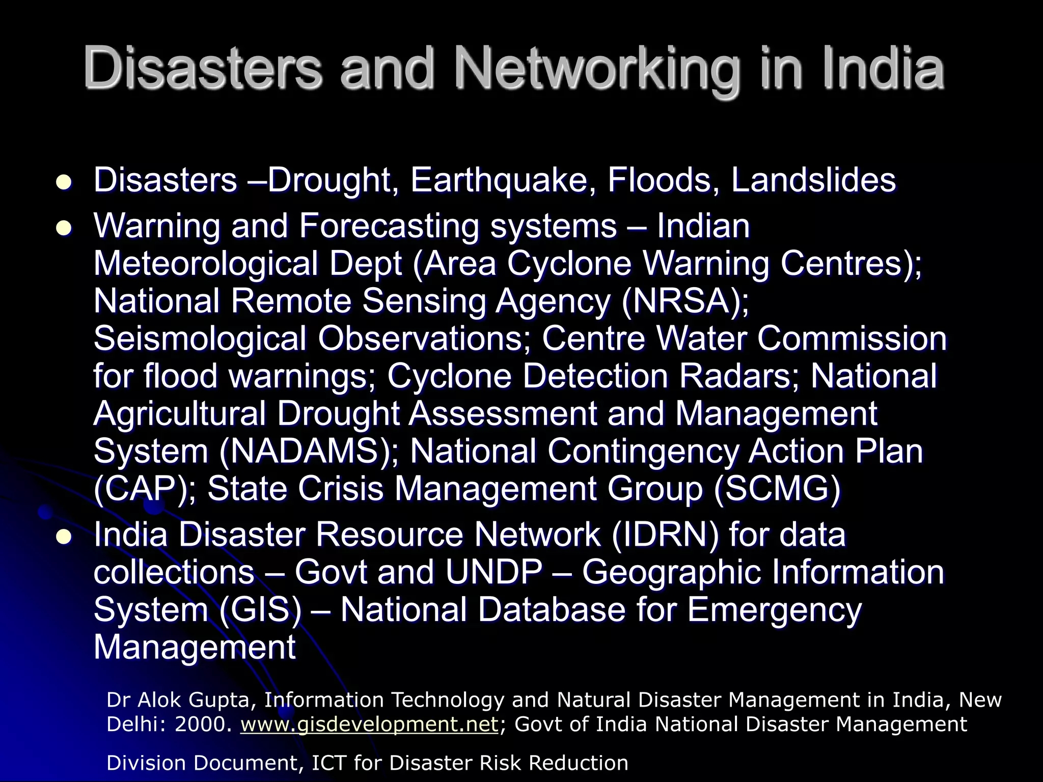 Disasters and Networking in India
 Disasters –Drought, Earthquake, Floods, Landslides
 Warning and Forecasting systems – Indian
Meteorological Dept (Area Cyclone Warning Centres);
National Remote Sensing Agency (NRSA);
Seismological Observations; Centre Water Commission
for flood warnings; Cyclone Detection Radars; National
Agricultural Drought Assessment and Management
System (NADAMS); National Contingency Action Plan
(CAP); State Crisis Management Group (SCMG)
 India Disaster Resource Network (IDRN) for data
collections – Govt and UNDP – Geographic Information
System (GIS) – National Database for Emergency
Management
Dr Alok Gupta, Information Technology and Natural Disaster Management in India, New
Delhi: 2000. www.gisdevelopment.net; Govt of India National Disaster Management
Division Document, ICT for Disaster Risk Reduction
 