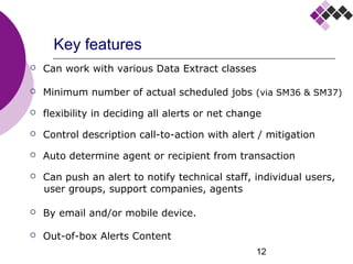 12
Key features
 Can work with various Data Extract classes
 Minimum number of actual scheduled jobs (via SM36 & SM37)
 flexibility in deciding all alerts or net change
 Control description call-to-action with alert / mitigation
 Auto determine agent or recipient from transaction
 Can push an alert to notify technical staff, individual users,
user groups, support companies, agents
 By email and/or mobile device.
 Out-of-box Alerts Content
 