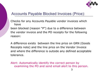 3
Accounts Payable Blocked Invoices (Price):
Checks for any Accounts Payable vendor invoices which
have
been blocked (reason “P”) due to a difference between
the vendor invoice and the PO receipts for the following
reason:
A difference exists between the line price on GRN (Goods
Receipts note) and the line price on the Vendor Invoice
and where the difference is outside any defined acceptable
tolerance.
Alert: Automatically identify the correct person by
examining the PO and send email alert to this person.
 