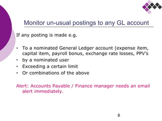 8
Monitor un-usual postings to any GL account
If any posting is made e.g.
• To a nominated General Ledger account (expense item,
capital item, payroll bonus, exchange rate losses, PPV’s
• by a nominated user
• Exceeding a certain limit
• Or combinations of the above
Alert: Accounts Payable / Finance manager needs an email
alert immediately.
 