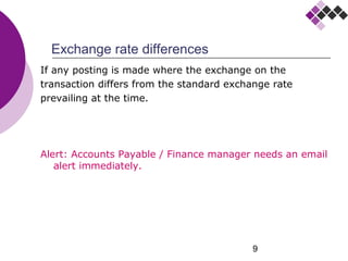 9
Exchange rate differences
If any posting is made where the exchange on the
transaction differs from the standard exchange rate
prevailing at the time.
Alert: Accounts Payable / Finance manager needs an email
alert immediately.
 