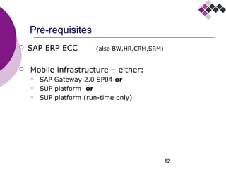 12
Pre-requisites
 SAP ERP ECC (also runs on BW,HR,CRM,SRM)
 Mobile infrastructure:
 SAP Gateway 2.0 SP04 and
 SMP* platform or
 SMP platform (run-time only)
 Device requirements:
 Google Android OS version 4.1.2 or higher
* SMP = SAP Mobile Platform (previously named SUP)
 