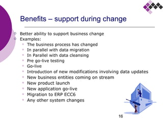 16
Benefits – support during change
 Better ability to support business change
 Examples:
 The business process has changed
 In parallel with data migration
 In Parallel with data cleansing
 Pre go-live testing
 Go-live
 Introduction of new modifications involving data updates
 New business entities coming on stream
 New product launch
 New application go-live
 Migration to ERP ECC6
 Any other system changes
 