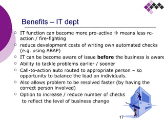 17
Benefits – IT dept
 IT function can become more pro-active  means less re-
action / fire-fighting
 reduce development costs of writing own automated checks
(e.g. using ABAP)
 IT can be become aware of issue before the business is aware
 Ability to tackle problems earlier / sooner
 Call-to-action auto routed to appropriate person – so
opportunity to balance the load on individuals.
 Also allows problem to be resolved faster (by having the
correct person involved)
 Option to increase / reduce number of checks
to reflect the level of business change
 