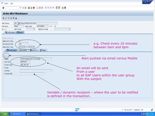 26
e.g. Check every 10 minutes
between 9am and 6pm
Alert pushed via email versus Mobile
An email will be sent
From a user
to all SAP Users within the user group
With the subject
Variable / dynamic recipient – where the user to be notified
is defined in the transaction.
 