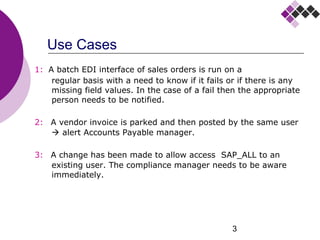 3
Use Cases
1: A batch EDI interface of sales orders is run on a
regular basis with a need to know if it fails or if there is any
missing field values. In the case of a fail then the appropriate
person needs to be notified.
2: A vendor invoice is parked and then posted by the same user
 alert Accounts Payable manager.
3: A change has been made to allow access SAP_ALL to an
existing user. The compliance manager needs to be aware
immediately.
 