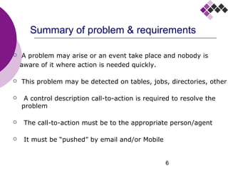 6
Summary of problem & requirements
 A problem may arise or an event take place and nobody is
aware of it where action is needed quickly.
 This problem may be detected on tables, jobs, directories, other
 A control description call-to-action is required to resolve the
problem
 The call-to-action must be to the appropriate person/agent
 It must be “pushed” by email and/or Mobile
 