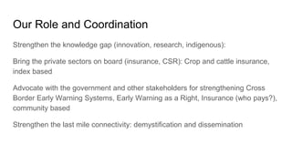Our Role and Coordination
Strengthen the knowledge gap (innovation, research, indigenous):
Bring the private sectors on board (insurance, CSR): Crop and cattle insurance,
index based
Advocate with the government and other stakeholders for strengthening Cross
Border Early Warning Systems, Early Warning as a Right, Insurance (who pays?),
community based
Strengthen the last mile connectivity: demystification and dissemination
 