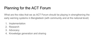 Planning for the ACT Forum
What are the roles that we as ACT Forum should be playing in strengthening the
early warning systems in Bangladesh (with community and at the national level)
1. Implementation
2. Research
3. Advocacy
4. Knowledge generation and sharing
 