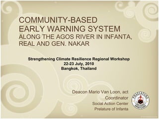 COMMUNITY-BASED EARLY WARNING SYSTEM ALONG THE AGOS RIVER IN INFANTA, REAL AND GEN. NAKAR Deacon Mario Van Loon, act Coordinator Social Action Center Prelature of Infanta Strengthening Climate Resilience Regional Workshop 22-23 July, 2010 Bangkok, Thailand 