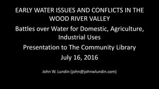 EARLY WATER ISSUES AND CONFLICTS IN THE
WOOD RIVER VALLEY
Battles over Water for Domestic, Agriculture,
Industrial Uses
Presentation to The Community Library
July 16, 2016
John W. Lundin (john@johnwlundin.com)
 