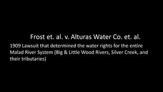 Frost et. al. v. Alturas Water Co. et. al.
1909 Lawsuit that determined the water rights for the entire
Malad River System...