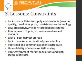 3. Lessons: Constraints
• Lack of capabilities to supply end-products (volume,
  quality, timeliness, price, consistency) => technology
• Low productivity/yields => production systems
• Poor access to inputs, extension services and
  markets
• Lack of post-harvest storage
• Lack of market coordination/price volatility
• Poor road and communication infrastructure
• Unavailability of micro-credit/financing
• Poor government market regulations and high
  transaction costs
 