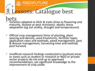 3. Lessons: Catalogue best
bets adapted to AEZs & traits (time to flowering and
• Varieties
  maturity, disease or pest resistance, abiotic stress
  adaptation (eg soil acidity, drought and temperatures)

• Official crop management (time of planting, plant
  spacing and density, seed treatments, fertilizer types,
  application rates and methods, weed management, pest
  & disease management, harvesting time and method,
  post harvest)

• Unofficial research findings conducted in localized areas
  or zones such as student or research or NGO or private
  sector projects do not end up as approved
  recommendations; yet significant knowledge to the
  improvement of crop yields
 