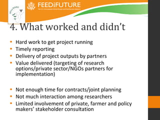 4. What worked and didn’t
•   Hard work to get project running
•   Timely reporting
•   Delivery of project outputs by partners
•   Value delivered (targeting of research
    options/private sector/NGOs partners for
    implementation)

• Not enough time for contracts/joint planning
• Not much interaction among researchers
• Limited involvement of private, farmer and policy
  makers’ stakeholder consultation
 