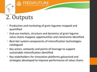 2. Outputs
• Production and marketing of grain legumes mapped and
  quantified
• End-use markets, structure and dynamics of grain legume
  value chains mapped; opportunities and constraints identified
• Best-bet system components of intensification technologies
  catalogued
• Key actors, networks and points of leverage to support
  sustainable intensification identified
• Key stakeholders for innovation platforms galvanised and
  strategies developed to improve performance of value chains
 