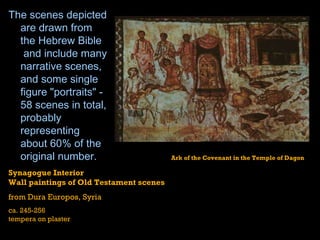 The scenes depicted are drawn from the  Hebrew Bible  and include many narrative scenes, and some single figure "portraits" - 58 scenes in total, probably representing about 60% of the original number. Synagogue Interior Wall paintings of Old Testament scenes from Dura Europos, Syria ca. 245-256 tempera on plaster Ark of the Covenant in the Temple of Dagon  