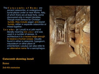 The  Catacombs of Rome  are ancient  catacombs , or underground burial places under or near  Rome ,  Italy , of which there are at least forty, some discovered only in recent decades. Though most famous for  Christian  burials, they include  pagan  and Jewish  burials , either in separate catacombs or mixed together. Loculus  (pl. Loculi) is a Latin word literally meaning  little place  and was used in a number of senses. In architecture it is  a recess large enough to receive a human corpse.  Usually found in either a  catacomb ,  hypogeum ,  mausoleum  or other place of entombment. Loculus can also refer to an  alternative name  for a  sarcophagus .    Catacomb showing  loculi Rome 3rd-4th centuries 