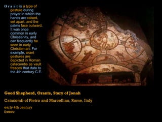 Orant  is  a type of gesture  during  prayer  in which the hands are  raised, set apart, and the  palms  face outward.  It was once common in early  Christianity , and can frequently  be seen in early Christian art . For example,  orant gestures are depicted in Roman catacombs as vault frescos  that date to the 4th century C.E.   Good Shepherd, Orants, Story of Jonah Catacomb of Pietro and Marcellino, Rome, Italy early 4th century fresco 