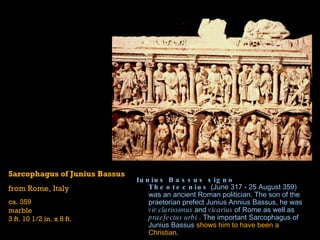 Iunius Bassus signo Theotecnius  (June 317 - 25 August 359) was an  ancient Roman  politician. The son of the  praetorian prefect   Junius   Annius   Bassus , he was  vir   clarissimus  and  vicarius  of Rome as well as  praefectus   urbi  . The important  Sarcophagus of  Junius   Bassus   shows him to have been a Christian .  Sarcophagus of Junius Bassus from Rome, Italy ca. 359 marble 3 ft. 10 1/2 in. x 8 ft. 