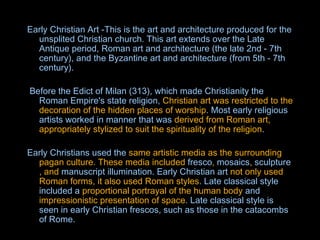 Early Christian Art -This is the art and architecture produced for the unsplited Christian church. This art extends over the Late Antique period, Roman art and architecture (the late 2nd - 7th century), and the Byzantine art and architecture (from 5th - 7th century).       Before the Edict of Milan (313), which made Christianity the Roman Empire's state religion,  Christian art was restricted to the decoration of the hidden places of worship . Most early religious artists worked in manner that was  derived from Roman art, appropriately stylized to suit the spirituality of the religion .  Early Christians  used the  same artistic media as the surrounding pagan culture. These media included  fresco ,  mosaics ,  sculpture , and  manuscript illumination . Early Christian art  not only used Roman forms, it also used Roman styles . Late classical style included a  proportional portrayal of the human body  and  impressionistic presentation of space . Late classical style is seen in early Christian frescos, such as those in the catacombs of Rome. 