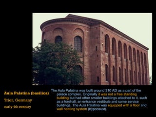 The Aula Palatina was built around  310  AD as a part of the  palace  complex. Originally  it was not a free standing building  but had other smaller buildings attached to it, such as a forehall, an entrance  vestibule  and some service buildings. The Aula Palatina was  equipped with a floor  and  wall heating system  ( hypocaust ).  Aula Palatina (basilica) Trier, Germany early 4th century 