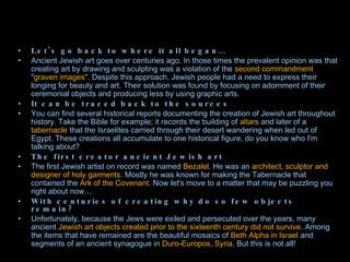 Let's go back to where it all began… Ancient Jewish art goes over centuries ago. In those times the prevalent opinion was that creating art by drawing and sculpting was a violation of the  second commandment  " graven images".  Despite this approach, Jewish people had a need to express their longing for beauty and art. Their solution was found by focusing on adornment of their ceremonial objects and producing less by using graphic arts. It can be traced back to the sources You can find several historical reports documenting the creation of Jewish art throughout history. Take the Bible for example; it records the building of  altars  and later of a  tabernacle  that the Israelites carried through their desert wandering when led out of Egypt. These creations all accumulate to one historical figure, do you know who I'm talking about? The first creator ancient Jewish art The first Jewish artist on record was named  Bezalel . He was an  architect, sculptor and designer of holy garments . Mostly he was known for making the Tabernacle that contained the  Ark of the Covenant . Now let's move to a matter that may be puzzling you right about now… With centuries of creating why do so few objects remain? Unfortunately, because the Jews were exiled and persecuted over the years, many ancient  Jewish art objects created prior to the sixteenth century did not survive . Among the items that have remained are the beautiful mosaics of  Beth Alpha in Israel  and segments of an ancient synagogue in  Duro-Europos, Syria.  But this is not all! 