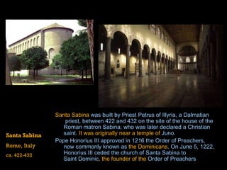 Santa Sabina  was built by  Priest  Petrus  of  Illyria , a  Dalmatian  priest, between 422 and 432 on the site of the house of the Roman matron  Sabina , who was later declared a Christian saint.  It was originally near a temple of   Juno .  Pope  Honorius  III  approved in 1216 the  Order of Preachers , now commonly known as  the Dominicans . On June 5, 1222, Honorius III ceded the church of Santa Sabina to  Saint Dominic , the founder of the  Order of Preachers   Santa Sabina Rome, Italy ca. 422-432 