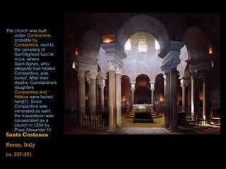 The church was built under  Constantine , probably  by Constantina , next to the cemetery of  Sant'Agnese   fuori  le  mura , where  Saint Agnes , who allegedly had healed Constantina, was buried. After their deaths, Constantine's daughters  Constantina and Helena  were buried here [1] . Since Constantina was venerated as saint, the mausoleum was consecrated as a church in  1254  by  Pope Alexander IV .  Santa Costanza Rome, Italy ca. 337-351 
