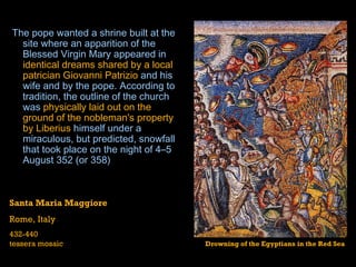   The pope wanted a  shrine  built at the site where an  apparition  of the  Blessed Virgin Mary  appeared in  identical dreams shared by a local patrician Giovanni Patrizio  and his wife and by the pope. According to tradition, the outline of the church was  physically laid out on the ground of the nobleman's property by Liberius  himself under a miraculous, but predicted, snowfall that took place on the night of 4–5 August 352 (or 358)  Santa Maria Maggiore Rome, Italy 432-440 tessera mosaic Drowning of the Egyptians in the Red Sea 