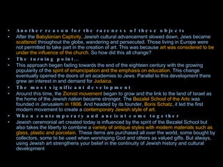Another reason for the rareness of these objects After the  Babylonian Captivity , Jewish cultural advancement slowed down, Jews became  scattered  throughout the globe, wandering and persecuted. Those living in Europe were not permitted to take part in the creation of art. This was because  art was considered to be under the influence of the church.  So how did this all change? The turning point… This approach began fading towards the end of the eighteen century with the growing popularity of the  spirit of emancipation and the emphasis on education . This change eventually opened the doors of art academies to Jews. Parallel to this development there grew an interest in and demand for  Judaica. The most significant development Around this time, the  Zionist movement  began to grow and the link to the land of Israel as the home of the Jewish nation became stronger. The  Bezalel School of the Arts  was founded in Jerusalem  in 1906 . And headed by its founder,  Boris Schatz , it led the first modern movement to create a  contemporary Jewish style of art. When contemporary and ancient come together Jewish ceremonial art created today is influenced by the spirit of the Bezalel School but also takes the liberty to combine a  variety of antique styles with modern materials such as glass, plastic and porcelain.  These items are purchased all over the world, some bought by collectors, some to be used when worshiping God and others as valued gifts. But always, using Jewish art strengthens your belief in the continuity of Jewish history and cultural development 
