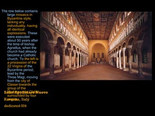 The row below contains large  mosaics in Byzantine style, lacking any individuality, having all identical expressions . These were executed about 50 years after the time of bishop Agnellus, when the church had already become a Catholic church. To  the left is a procession of the 22 Virgins of  the  Byzantine  period, lead by the  Three Magi , moving from the  city of Classe towards the group of the Madonna and Child surrounded by four angels.   Saint Apollinare Nuovo Ravenna, Italy dedicated 504 