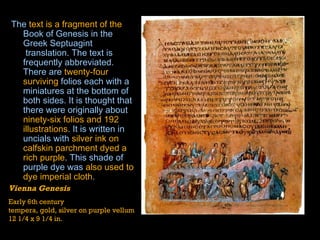 The  text is a fragment of the   Book of Genesis  in the Greek  Septuagint  translation. The text is frequently abbreviated. There are  twenty-four surviving   folios  each with a miniatures at the bottom of both sides. It is thought that there were originally about  ninety-six folios and 192 illustrations . It is written in  uncials  with  silver ink on calfskin parchment dyed a rich purple . This shade of purple dye was  also used to dye imperial cloth .  Vienna Genesis Early 6th century tempera, gold, silver on purple vellum 12 1/4 x 9 1/4 in. 
