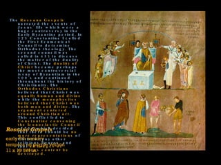 The  Rossano Gospels  narrated the events of Jesus' life which were a huge controversy in the Early Byzantine period. In 325 Constantine I called the First Ecumenical Council to determine Orthodox theology. The second council was called in 451 to discuss the matter of the duality of Christ. The  duality of Christ  became perhaps the most controversial issue of Byzantium in the 500's and continued throughout the history of Christianity. The  Orthodox Christians  believed that Christ was  equally human and divine  while the  monophysites believed that Christ was both man and divine . The  argument centered around Christian art . This conflict led to  Constantine convening the Iconoclastic Council  of 754 which decided that there should be  no more representations  of Christ or any other religious figures, and that  all images of religious content be destroyed.    Rossano Gospels early 6th century tempera on purple vellum 11 x 10 1/4 in. 
