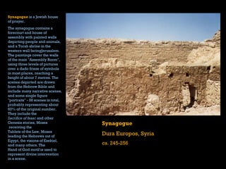 Synagogue Dura Europos, Syria ca. 245-256 Synagogue   is a  Jewish  house of prayer.   The synagogue contains a forecourt and house of assembly with painted walls depicting people and animals, and a  Torah  shrine in the western wall facing Jerusalem . The paintings cover the walls of the main "Assembly Room", using three levels of pictures over a  dado   frieze  of symbols in most places, reaching a height of about 7 metres. The scenes depicted are drawn from the  Hebrew Bible  and include many narrative scenes, and some single figure "portraits" - 58 scenes in total, probably representing about 60% of the original number. They include the  Sacrifice of Isaac  and other  Genesis  stories,  Moses  receiving the  Tablets of the Law , Moses leading the  Hebrews  out of  Egypt , the visions of  Ezekiel , and many others. The  Hand of God   motif  is used to represent divine intervention in a scene.    