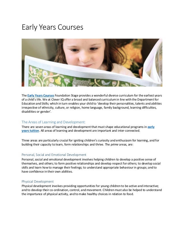 Early Years Courses
The Early Years Courses Foundation Stage provides a wonderful diverse curriculum for the earliest years
of a child’s life. We at Clever IQ offer a broad and balanced curriculum in line with the Department for
Education and Skills; which in turn enables your child to ‘develop their personalities, talents and abilities
irrespective of ethnicity, culture, or religion, home language, family background, learning difficulties,
disabilities or gender’.
The Areas of Learning and Development:
There are seven areas of learning and development that must shape educational programs in early
years tuition. All areas of learning and development are important and inter-connected.
Three areas are particularly crucial for igniting children’s curiosity and enthusiasm for learning, and for
building their capacity to learn, form relationships and thrive. The prime areas, are:
Personal, Social and Emotional Development
Personal, social and emotional development involves helping children to develop a positive sense of
themselves, and others; to form positive relationships and develop respect for others; to develop social
skills and learn how to manage their feelings; to understand appropriate behaviour in groups; and to
have confidence in their own abilities.
Physical Development
Physical development involves providing opportunities for young children to be active and interactive;
and to develop their co-ordination, control, and movement. Children must also be helped to understand
the importance of physical activity, and to make healthy choices in relation to food.
 