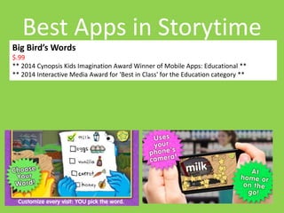 Best Apps in Storytime 
Big Bird’s Words 
$.99 
** 2014 Cynopsis Kids Imagination Award Winner of Mobile Apps: Educational ** 
** 2014 Interactive Media Award for 'Best in Class' for the Education category ** 
 