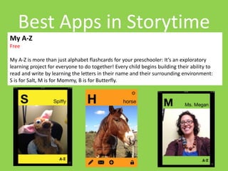 Best Apps in Storytime 
My A-Z 
Free 
My A-Z is more than just alphabet flashcards for your preschooler: It’s an exploratory 
learning project for everyone to do together! Every child begins building their ability to 
read and write by learning the letters in their name and their surrounding environment: 
S is for Salt, M is for Mommy, B is for Butterfly. 
 