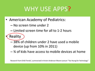 WHY USE APPS? 
• American Academy of Pediatrics: 
– No screen time under 2 
– Limited screen time for all to 1-2 hours 
• Reality 
– 38% of children under 2 have used a mobile 
device (up from 10% in 2011) 
– ¾ of kids have access to mobile devices at home 
Research from Child Trends’, summarized in Kristin Anderson Moore Lecture “Too Young for Technology” 
 