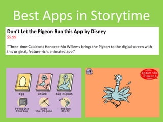 Best Apps in Storytime 
Don’t Let the Pigeon Run this App by Disney 
$5.99 
“Three-time Caldecott Honoree Mo Willems brings the Pigeon to the digital screen with 
this original, feature-rich, animated app.” 
 