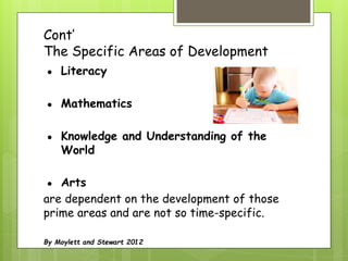 Cont’
The Specific Areas of Development
● Literacy
● Mathematics
● Knowledge and Understanding of the
World
● Arts
are dependent on the development of those
prime areas and are not so time-specific.
By Moylett and Stewart 2012
 
